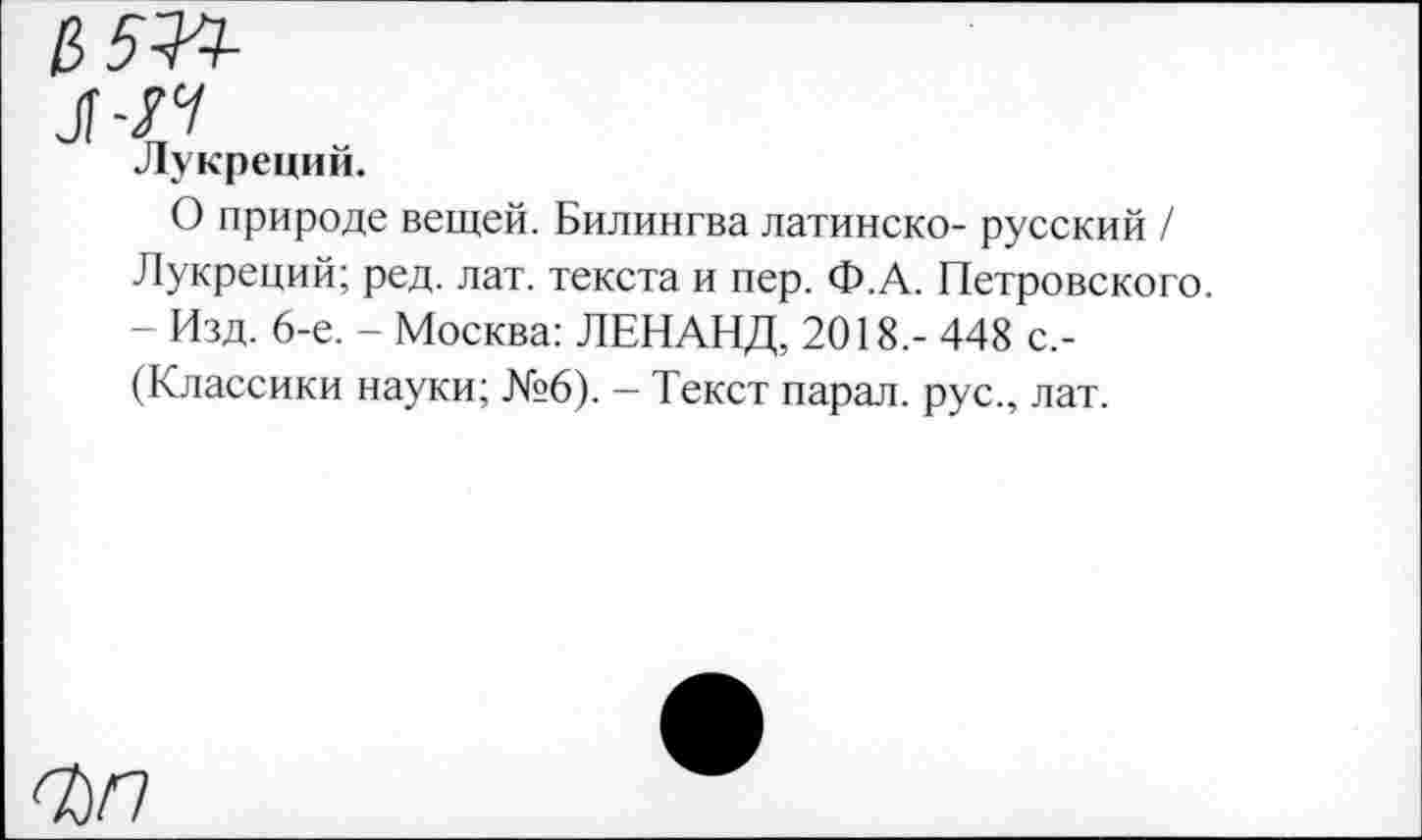 ﻿л-14
Лукреций.
О природе вещей. Билингва латинско- русский / Лукреций; ред. лат. текста и пер. Ф.А. Петровского. - Изд. 6-е. - Москва: ЛЕНАНД, 2018.- 448 с.-(Классики науки; №6). — Текст парал. рус., лат.